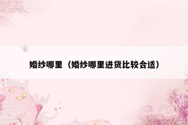 婚纱哪里（婚纱哪里进货比较合适）